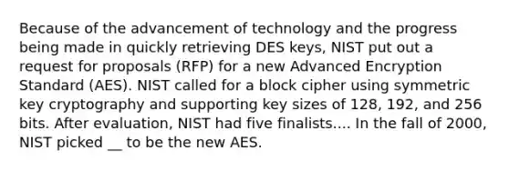 Because of the advancement of technology and the progress being made in quickly retrieving DES keys, NIST put out a request for proposals (RFP) for a new Advanced Encryption Standard (AES). NIST called for a block cipher using symmetric key cryptography and supporting key sizes of 128, 192, and 256 bits. After evaluation, NIST had five finalists.... In the fall of 2000, NIST picked __ to be the new AES.