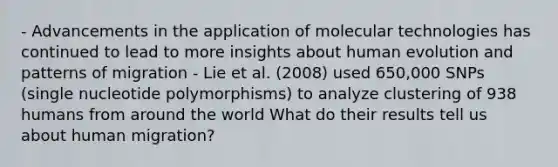 - Advancements in the application of molecular technologies has continued to lead to more insights about human evolution and patterns of migration - Lie et al. (2008) used 650,000 SNPs (single nucleotide polymorphisms) to analyze clustering of 938 humans from around the world What do their results tell us about human migration?