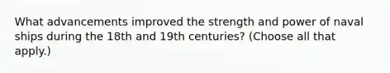 What advancements improved the strength and power of naval ships during the 18th and 19th centuries? (Choose all that apply.)