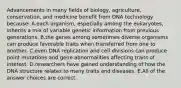 Advancements in many fields of biology, agriculture, conservation, and medicine benefit from DNA technology because: A.each organism, especially among the eukaryotes, inherits a mix of variable genetic information from previous generations. B.the genes among sometimes diverse organisms can produce favorable traits when transferred from one to another. C.even DNA replication and cell divisions can produce point mutations and gene abnormalities affecting traits of interest. D.researchers have gained understanding of how the DNA structure relates to many traits and diseases. E.All of the answer choices are correct.