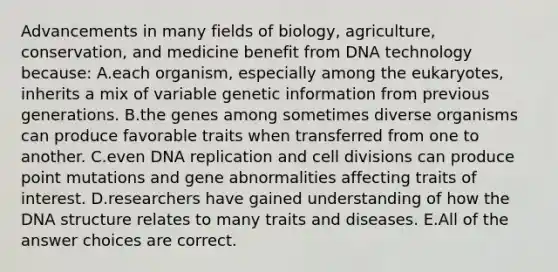 Advancements in many fields of biology, agriculture, conservation, and medicine benefit from DNA technology because: A.each organism, especially among the eukaryotes, inherits a mix of variable genetic information from previous generations. B.the genes among sometimes diverse organisms can produce favorable traits when transferred from one to another. C.even DNA replication and cell divisions can produce point mutations and gene abnormalities affecting traits of interest. D.researchers have gained understanding of how the DNA structure relates to many traits and diseases. E.All of the answer choices are correct.