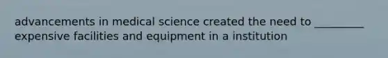 advancements in medical science created the need to _________ expensive facilities and equipment in a institution