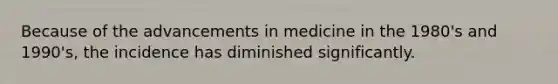 Because of the advancements in medicine in the 1980's and 1990's, the incidence has diminished significantly.