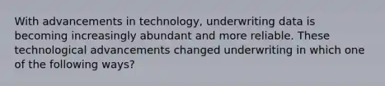 With advancements in technology, underwriting data is becoming increasingly abundant and more reliable. These technological advancements changed underwriting in which one of the following ways?