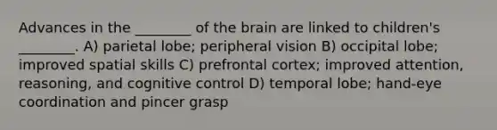 Advances in the ________ of the brain are linked to children's ________. A) parietal lobe; peripheral vision B) occipital lobe; improved spatial skills C) prefrontal cortex; improved attention, reasoning, and cognitive control D) temporal lobe; hand-eye coordination and pincer grasp