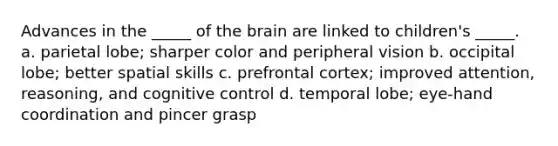 Advances in the _____ of the brain are linked to children's _____. a. parietal lobe; sharper color and peripheral vision b. occipital lobe; better spatial skills c. prefrontal cortex; improved attention, reasoning, and cognitive control d. temporal lobe; eye-hand coordination and pincer grasp