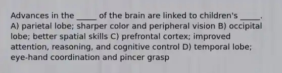 Advances in the _____ of the brain are linked to children's _____. A) parietal lobe; sharper color and peripheral vision B) occipital lobe; better spatial skills C) prefrontal cortex; improved attention, reasoning, and cognitive control D) temporal lobe; eye-hand coordination and pincer grasp