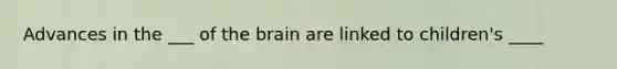 Advances in the ___ of the brain are linked to children's ____