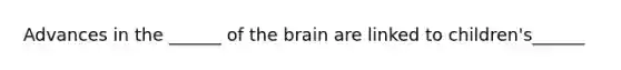 Advances in the ______ of the brain are linked to children's______