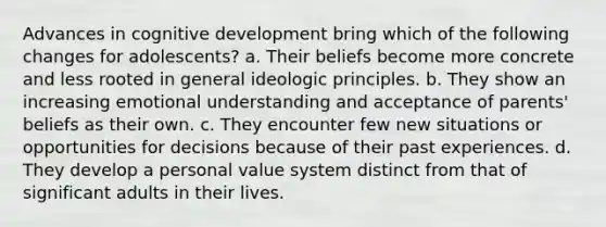 Advances in cognitive development bring which of the following changes for adolescents? a. Their beliefs become more concrete and less rooted in general ideologic principles. b. They show an increasing emotional understanding and acceptance of parents' beliefs as their own. c. They encounter few new situations or opportunities for decisions because of their past experiences. d. They develop a personal value system distinct from that of significant adults in their lives.