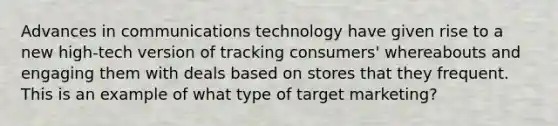 Advances in communications technology have given rise to a new high-tech version of tracking consumers' whereabouts and engaging them with deals based on stores that they frequent. This is an example of what type of target marketing?