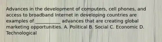 Advances in the development of computers, cell phones, and access to broadband Internet in developing countries are examples of ___________ advances that are creating global marketing opportunities. A. Political B. Social C. Economic D. Technological