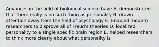 Advances in the field of biological science have A. demonstrated that there really is no such thing as personality B. drawn attention away from the field of psychology C. Enabled modern researchers to disprove all of Freud's theories D. localized personality to a single specific brain region E. helped researchers to think more clearly about what personality is