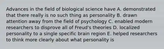 Advances in the field of biological science have A. demonstrated that there really is no such thing as personality B. drawn attention away from the field of psychology C. enabled modern researchers to disprove all of Freud's theories D. localized personality to a single specific brain region E. helped researchers to think more clearly about what personality is