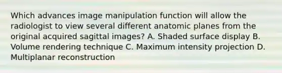 Which advances image manipulation function will allow the radiologist to view several different anatomic planes from the original acquired sagittal images? A. Shaded surface display B. Volume rendering technique C. Maximum intensity projection D. Multiplanar reconstruction