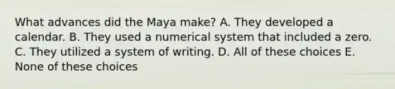 What advances did the Maya make? A. They developed a calendar. B. They used a numerical system that included a zero. C. They utilized a system of writing. D. All of these choices E. None of these choices