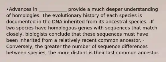 •Advances in ____________ provide a much deeper understanding of homologies. The evolutionary history of each species is documented in the DNA inherited from its ancestral species. -If two species have homologous genes with sequences that match closely, biologists conclude that these sequences must have been inherited from a relatively recent common ancestor. -Conversely, the greater the number of sequence differences between species, the more distant is their last common ancestor.