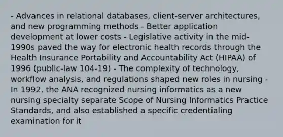 - Advances in relational databases, client-server architectures, and new programming methods - Better application development at lower costs - Legislative activity in the mid-1990s paved the way for electronic health records through the Health Insurance Portability and Accountability Act (HIPAA) of 1996 (public-law 104-19) - The complexity of technology, workflow analysis, and regulations shaped new roles in nursing - In 1992, the ANA recognized nursing informatics as a new nursing specialty separate Scope of Nursing Informatics Practice Standards, and also established a specific credentialing examination for it