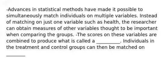 -Advances in statistical methods have made it possible to simultaneously match individuals on multiple variables. Instead of matching on just one variable such as health, the researcher can obtain measures of other variables thought to be important when comparing the groups. -The scores on these variables are combined to produce what is called a __________. Individuals in the treatment and control groups can then be matched on ________