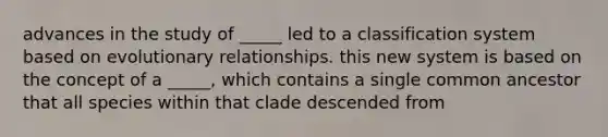 advances in the study of _____ led to a classification system based on evolutionary relationships. this new system is based on the concept of a _____, which contains a single common ancestor that all species within that clade descended from