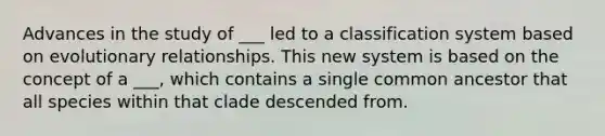 Advances in the study of ___ led to a classification system based on evolutionary relationships. This new system is based on the concept of a ___, which contains a single common ancestor that all species within that clade descended from.