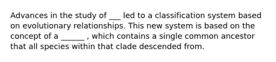 Advances in the study of ___ led to a classification system based on evolutionary relationships. This new system is based on the concept of a ______ , which contains a single common ancestor that all species within that clade descended from.