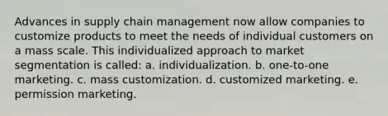 Advances in supply chain management now allow companies to customize products to meet the needs of individual customers on a mass scale. This individualized approach to market segmentation is called: a. individualization. b. one-to-one marketing. c. mass customization. d. customized marketing. e. permission marketing.