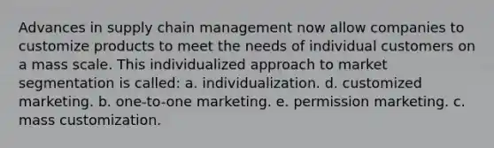 Advances in supply chain management now allow companies to customize products to meet the needs of individual customers on a mass scale. This individualized approach to market segmentation is called: a. individualization. d. customized marketing. b. one-to-one marketing. e. permission marketing. c. mass customization.