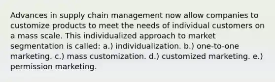 Advances in supply chain management now allow companies to customize products to meet the needs of individual customers on a mass scale. This individualized approach to market segmentation is called: a.) individualization. b.) one-to-one marketing. c.) mass customization. d.) customized marketing. e.) permission marketing.