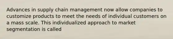 Advances in supply chain management now allow companies to customize products to meet the needs of individual customers on a mass scale. This individualized approach to market segmentation is called