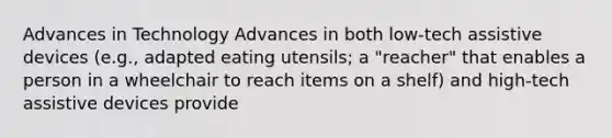 Advances in Technology Advances in both low-tech assistive devices (e.g., adapted eating utensils; a "reacher" that enables a person in a wheelchair to reach items on a shelf) and high-tech assistive devices provide