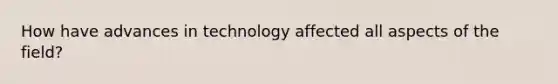 How have advances in technology affected all aspects of the field?