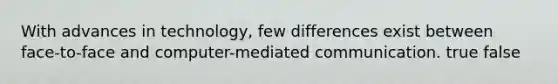 With advances in technology, few differences exist between face-to-face and computer-mediated communication. true false