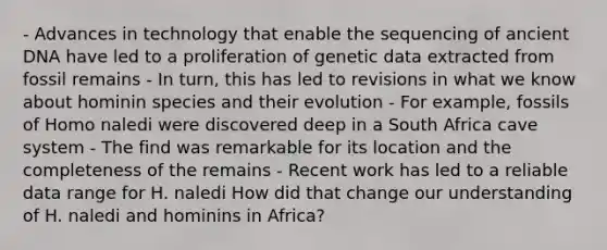 - Advances in technology that enable the sequencing of ancient DNA have led to a proliferation of genetic data extracted from fossil remains - In turn, this has led to revisions in what we know about hominin species and their evolution - For example, fossils of Homo naledi were discovered deep in a South Africa cave system - The find was remarkable for its location and the completeness of the remains - Recent work has led to a reliable data range for H. naledi How did that change our understanding of H. naledi and hominins in Africa?