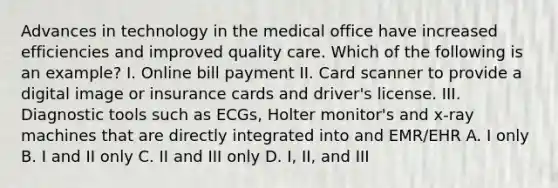 Advances in technology in the medical office have increased efficiencies and improved quality care. Which of the following is an example? I. Online bill payment II. Card scanner to provide a digital image or insurance cards and driver's license. III. Diagnostic tools such as ECGs, Holter monitor's and x-ray machines that are directly integrated into and EMR/EHR A. I only B. I and II only C. II and III only D. I, II, and III