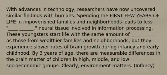 With advances in technology, researchers have now uncovered similar findings with humans: Spending the FIRST FEW YEARS OF LIFE in impoverished families and neighborhoods leads to less "____ ______," neural tissue involved in information processing. These youngsters start life with the same amount of ____ ______ as those from wealthier families and neighborhoods, but they experience slower rates of brain growth during infancy and early childhood. By 3 years of age, there are measurable differences in the brain matter of children in high, middle, and low socioeconomic groups. Clearly, environment matters. (Infancy)