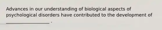 Advances in our understanding of biological aspects of psychological disorders have contributed to the development of ___________________ .