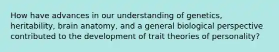 How have advances in our understanding of genetics, heritability, brain anatomy, and a general biological perspective contributed to the development of trait theories of personality?