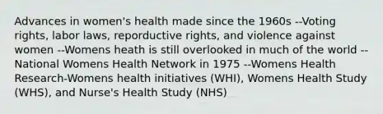 Advances in women's health made since the 1960s --Voting rights, labor laws, reporductive rights, and violence against women --Womens heath is still overlooked in much of the world --National Womens Health Network in 1975 --Womens Health Research-Womens health initiatives (WHI), Womens Health Study (WHS), and Nurse's Health Study (NHS)