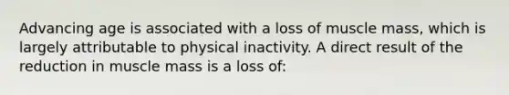 Advancing age is associated with a loss of muscle mass, which is largely attributable to physical inactivity. A direct result of the reduction in muscle mass is a loss of: