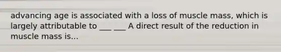advancing age is associated with a loss of muscle mass, which is largely attributable to ___ ___ A direct result of the reduction in muscle mass is...