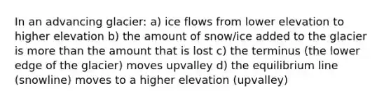 In an advancing glacier: a) ice flows from lower elevation to higher elevation b) the amount of snow/ice added to the glacier is more than the amount that is lost c) the terminus (the lower edge of the glacier) moves upvalley d) the equilibrium line (snowline) moves to a higher elevation (upvalley)