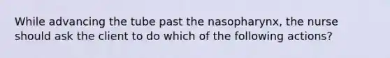 While advancing the tube past the nasopharynx, the nurse should ask the client to do which of the following actions?