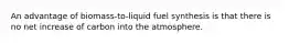 An advantage of biomass-to-liquid fuel synthesis is that there is no net increase of carbon into the atmosphere.