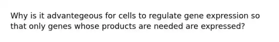 Why is it advantegeous for cells to regulate gene expression so that only genes whose products are needed are expressed?