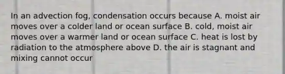 In an advection fog, condensation occurs because A. moist air moves over a colder land or ocean surface B. cold, moist air moves over a warmer land or ocean surface C. heat is lost by radiation to the atmosphere above D. the air is stagnant and mixing cannot occur