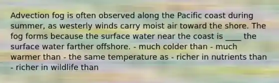 ​Advection fog is often observed along the Pacific coast during summer, as westerly winds carry moist air toward the shore. The fog forms because the surface water near the coast is ____ the surface water farther offshore. - ​much colder than - ​much warmer than - ​the same temperature as - ​richer in nutrients than - ​richer in wildlife than