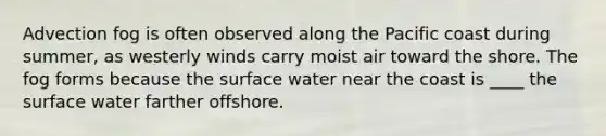 ​Advection fog is often observed along the Pacific coast during summer, as westerly winds carry moist air toward the shore. The fog forms because the surface water near the coast is ____ the surface water farther offshore.