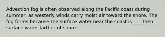 Advection fog is often observed along the Pacific coast during summer, as westerly winds carry moist air toward the shore. The fog forms because the surface water near the coast is ____then surface water farther offshore.
