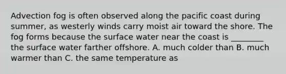 Advection fog is often observed along the pacific coast during summer, as westerly winds carry moist air toward the shore. The fog forms because the surface water near the coast is ________ the surface water farther offshore. A. much colder than B. much warmer than C. the same temperature as